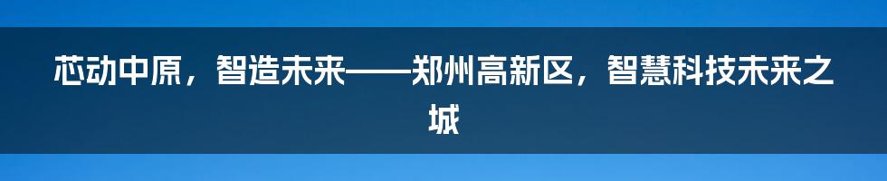 芯动中原，智造未来——郑州高新区，智慧科技未来之城