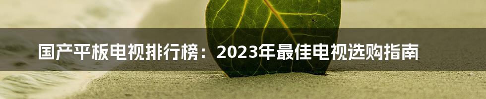 国产平板电视排行榜：2023年最佳电视选购指南