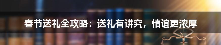 春节送礼全攻略：送礼有讲究，情谊更浓厚