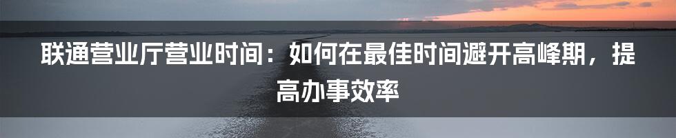 联通营业厅营业时间：如何在最佳时间避开高峰期，提高办事效率