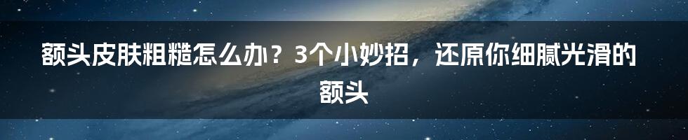 额头皮肤粗糙怎么办？3个小妙招，还原你细腻光滑的额头