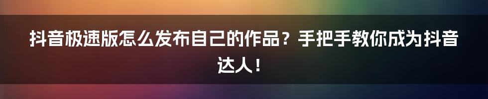 抖音极速版怎么发布自己的作品？手把手教你成为抖音达人！