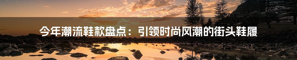 今年潮流鞋款盘点：引领时尚风潮的街头鞋履