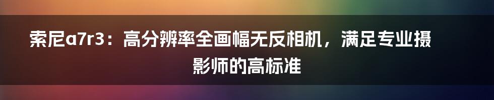 索尼a7r3：高分辨率全画幅无反相机，满足专业摄影师的高标准