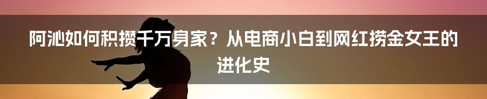 阿沁如何积攒千万身家？从电商小白到网红捞金女王的进化史