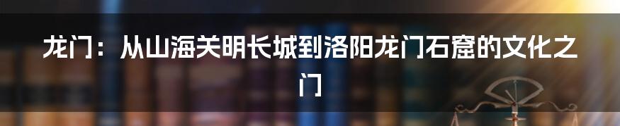 龙门：从山海关明长城到洛阳龙门石窟的文化之门