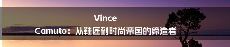 Vince Camuto：从鞋匠到时尚帝国的缔造者