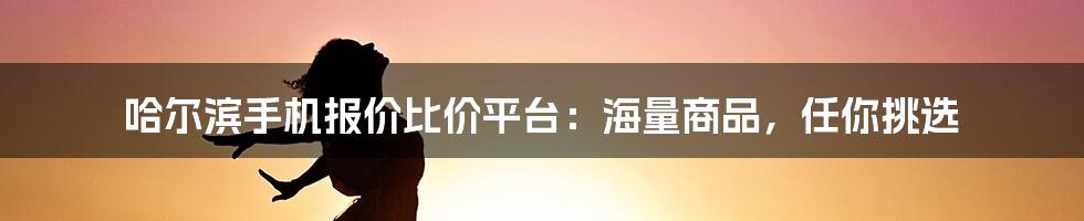 哈尔滨手机报价比价平台：海量商品，任你挑选