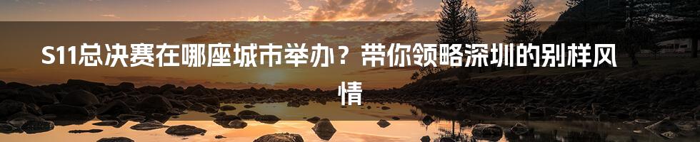 S11总决赛在哪座城市举办？带你领略深圳的别样风情