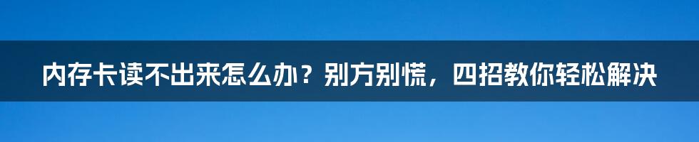 内存卡读不出来怎么办？别方别慌，四招教你轻松解决