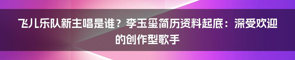 飞儿乐队新主唱是谁？李玉玺简历资料起底：深受欢迎的创作型歌手