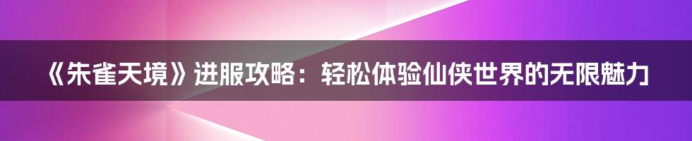 《朱雀天境》进服攻略：轻松体验仙侠世界的无限魅力