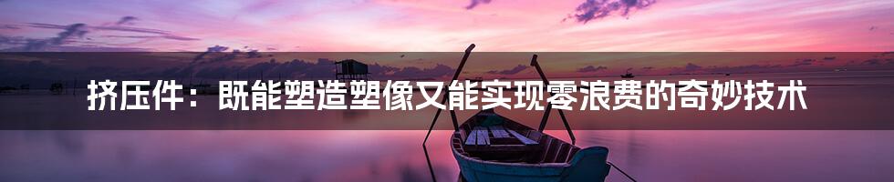 挤压件：既能塑造塑像又能实现零浪费的奇妙技术