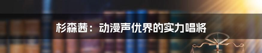 杉森茜：动漫声优界的实力唱将