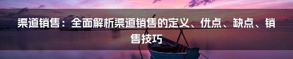 渠道销售：全面解析渠道销售的定义、优点、缺点、销售技巧