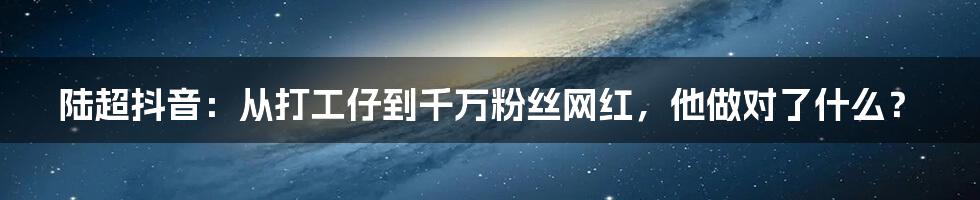 陆超抖音：从打工仔到千万粉丝网红，他做对了什么？