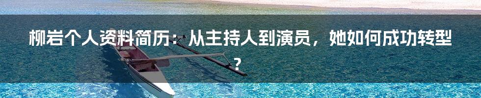 柳岩个人资料简历：从主持人到演员，她如何成功转型？