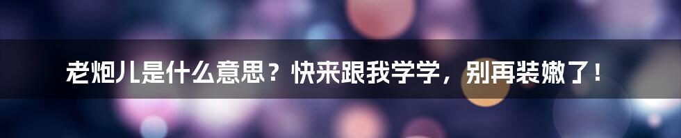 老炮儿是什么意思？快来跟我学学，别再装嫩了！