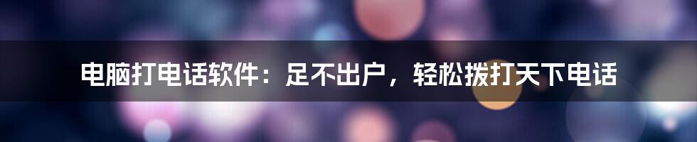 电脑打电话软件：足不出户，轻松拨打天下电话