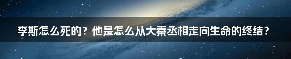 李斯怎么死的？他是怎么从大秦丞相走向生命的终结？