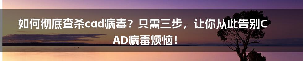 如何彻底查杀cad病毒？只需三步，让你从此告别CAD病毒烦恼！