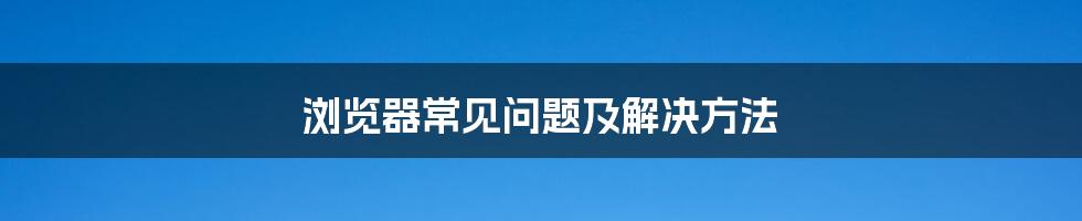 浏览器常见问题及解决方法