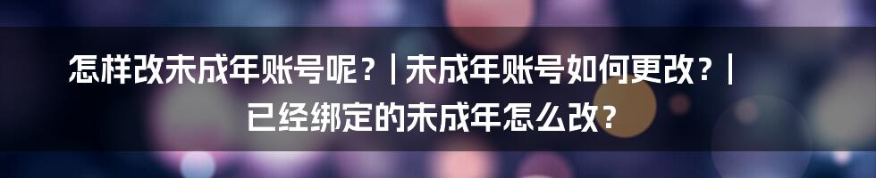 怎样改未成年账号呢？| 未成年账号如何更改？| 已经绑定的未成年怎么改？