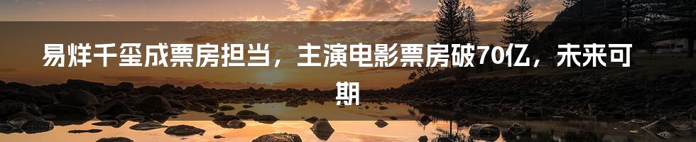 易烊千玺成票房担当，主演电影票房破70亿，未来可期