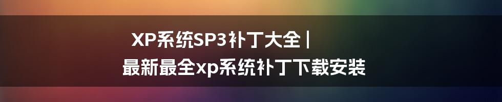 XP系统SP3补丁大全 | 最新最全xp系统补丁下载安装