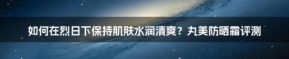 如何在烈日下保持肌肤水润清爽？丸美防晒霜评测