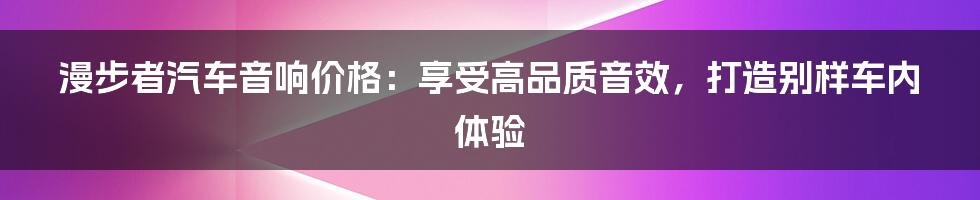 漫步者汽车音响价格：享受高品质音效，打造别样车内体验