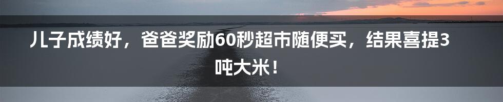 儿子成绩好，爸爸奖励60秒超市随便买，结果喜提3吨大米！