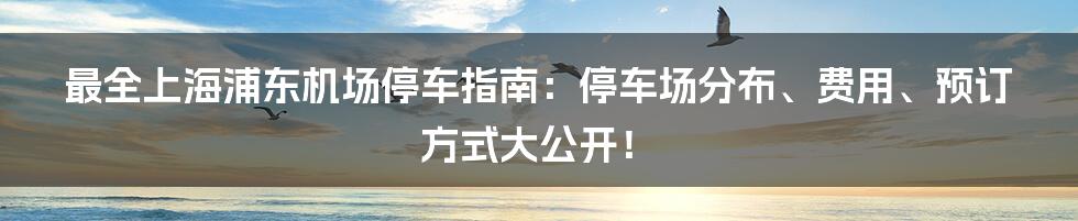 最全上海浦东机场停车指南：停车场分布、费用、预订方式大公开！