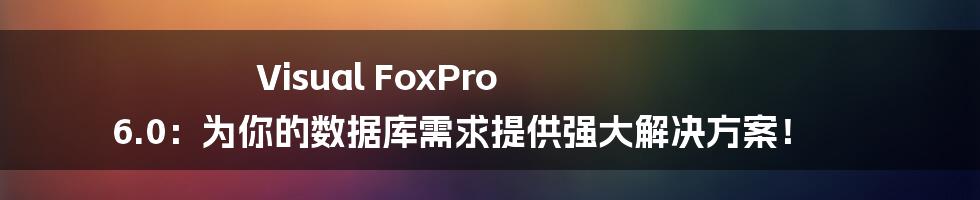 Visual FoxPro 6.0：为你的数据库需求提供强大解决方案！