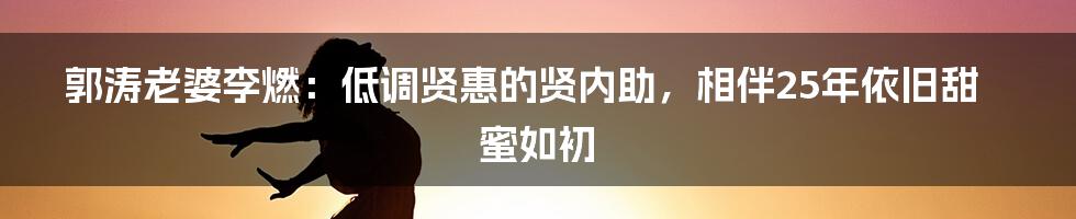 郭涛老婆李燃：低调贤惠的贤内助，相伴25年依旧甜蜜如初