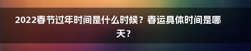 2022春节过年时间是什么时候？春运具体时间是哪天？