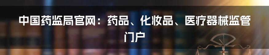 中国药监局官网：药品、化妆品、医疗器械监管门户