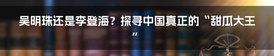 吴明珠还是李登海？探寻中国真正的“甜瓜大王”