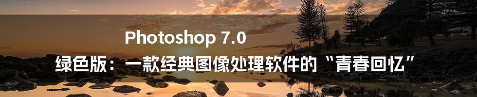 Photoshop 7.0 绿色版：一款经典图像处理软件的“青春回忆”