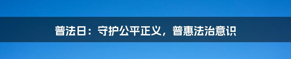 普法日：守护公平正义，普惠法治意识