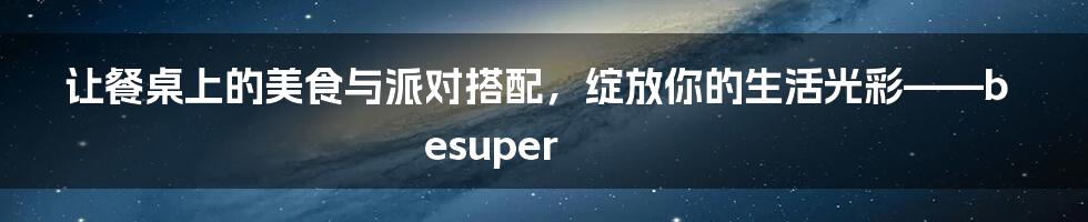 让餐桌上的美食与派对搭配，绽放你的生活光彩——besuper