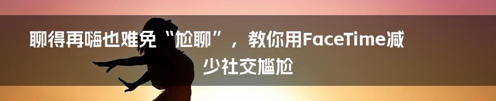 聊得再嗨也难免“尬聊”，教你用FaceTime减少社交尴尬