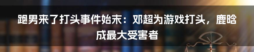 跑男来了打头事件始末：邓超为游戏打头，鹿晗成最大受害者