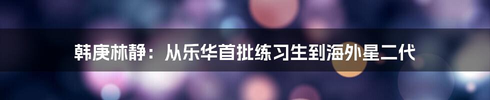 韩庚林静：从乐华首批练习生到海外星二代