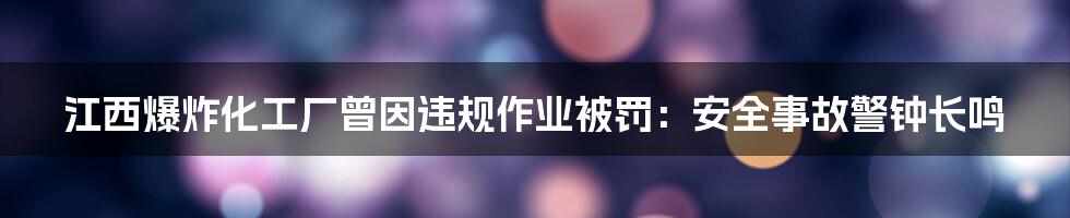 江西爆炸化工厂曾因违规作业被罚：安全事故警钟长鸣