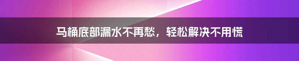 马桶底部漏水不再愁，轻松解决不用慌