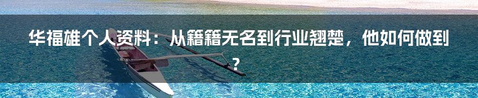 华福雄个人资料：从籍籍无名到行业翘楚，他如何做到？