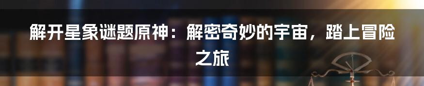 解开星象谜题原神：解密奇妙的宇宙，踏上冒险之旅