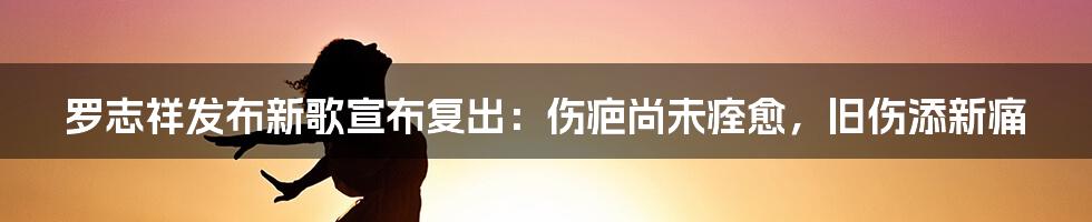 罗志祥发布新歌宣布复出：伤疤尚未痊愈，旧伤添新痛