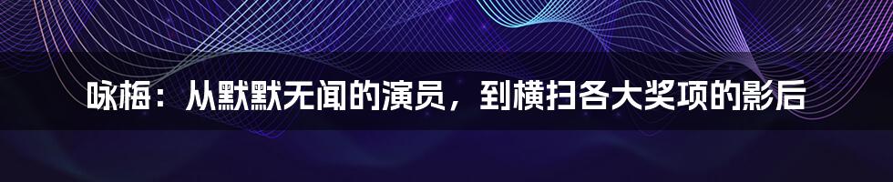 咏梅：从默默无闻的演员，到横扫各大奖项的影后